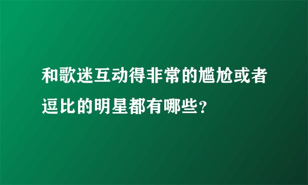 和歌迷互动得非常的尴尬或者逗比的明星都有哪些？