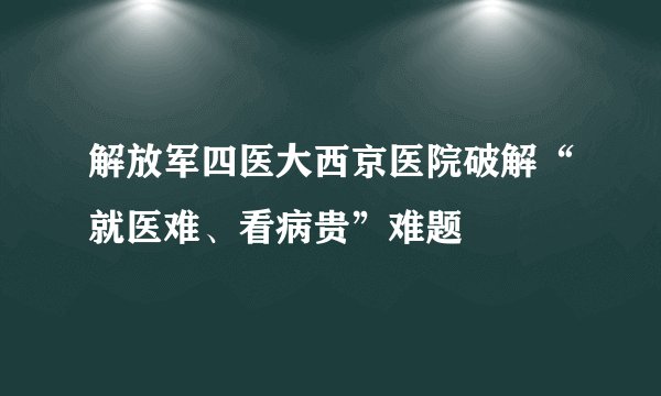 解放军四医大西京医院破解“就医难、看病贵”难题