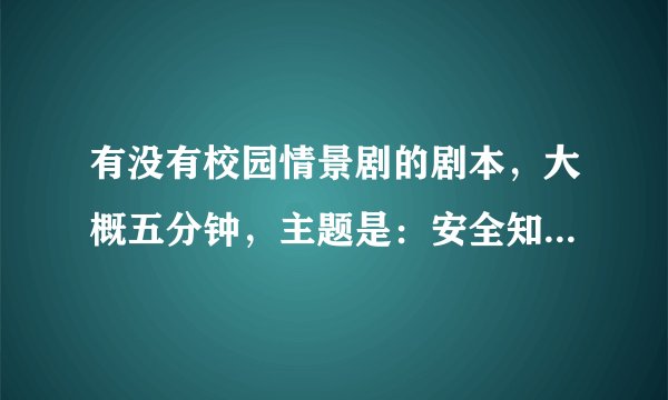 有没有校园情景剧的剧本，大概五分钟，主题是：安全知识。急！急！急！