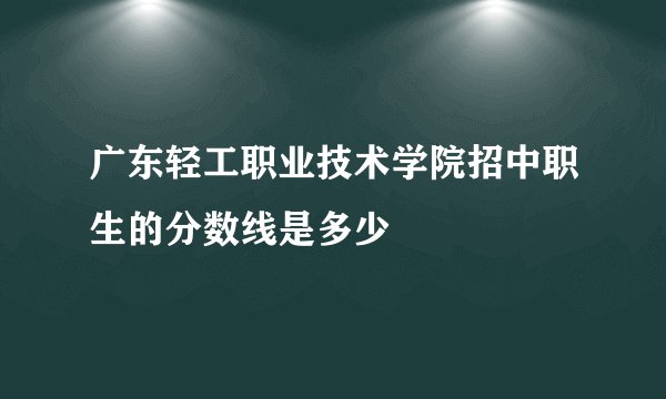广东轻工职业技术学院招中职生的分数线是多少