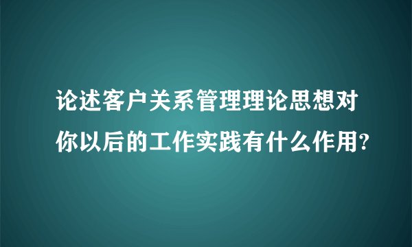 论述客户关系管理理论思想对你以后的工作实践有什么作用?