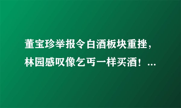 董宝珍举报令白酒板块重挫，林园感叹像乞丐一样买酒！白酒股泡沫要破了吗？