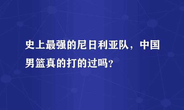 史上最强的尼日利亚队，中国男篮真的打的过吗？