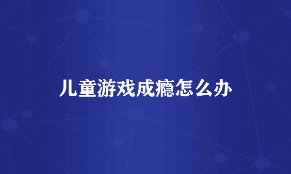 儿童游戏成瘾怎么办