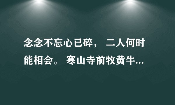 念念不忘心已碎， 二人何时能相会。 寒山寺前牧黄牛， 口力二字以刀配。 双目非林心相许， 你若无心