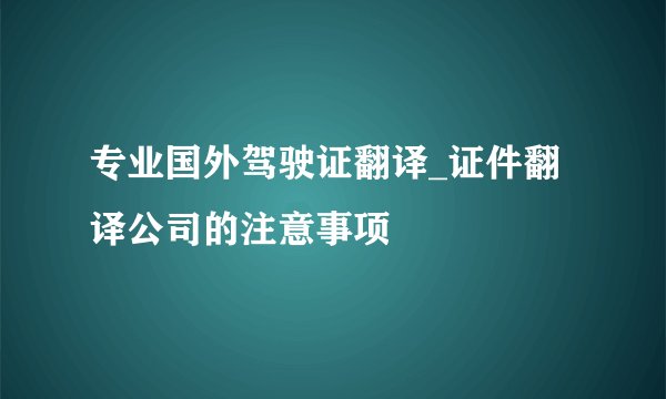 专业国外驾驶证翻译_证件翻译公司的注意事项
