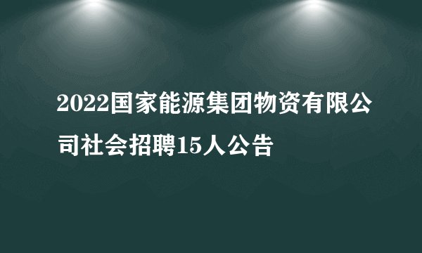 2022国家能源集团物资有限公司社会招聘15人公告