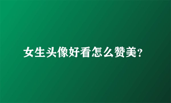 女生头像好看怎么赞美？