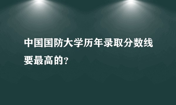中国国防大学历年录取分数线要最高的？