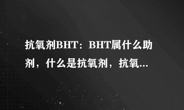 抗氧剂BHT：BHT属什么助剂，什么是抗氧剂，抗氧剂有什么作用，常见的有哪些类型，用法或用量是多少。拜托