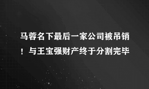 马蓉名下最后一家公司被吊销！与王宝强财产终于分割完毕