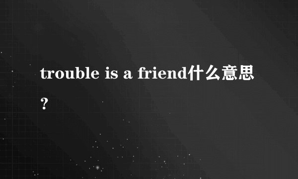 trouble is a friend什么意思？