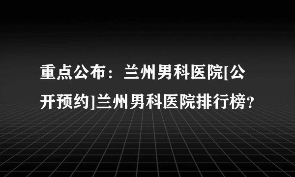 重点公布：兰州男科医院[公开预约]兰州男科医院排行榜？