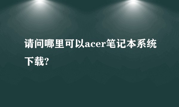 请问哪里可以acer笔记本系统下载?