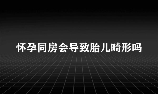 怀孕同房会导致胎儿畸形吗