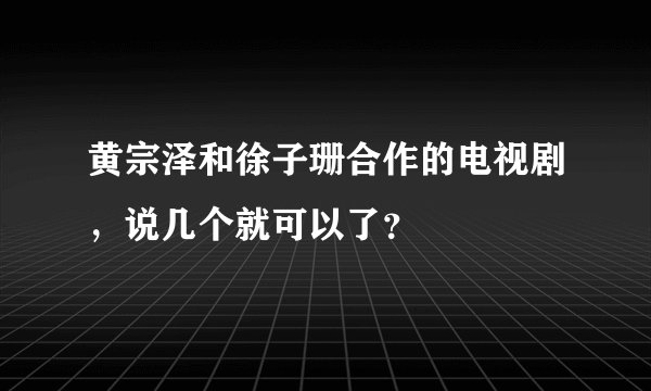 黄宗泽和徐子珊合作的电视剧，说几个就可以了？
