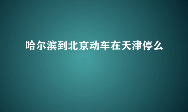 哈尔滨到北京动车在天津停么