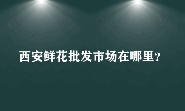 西安鲜花批发市场在哪里？