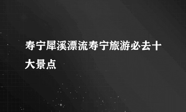 寿宁犀溪漂流寿宁旅游必去十大景点