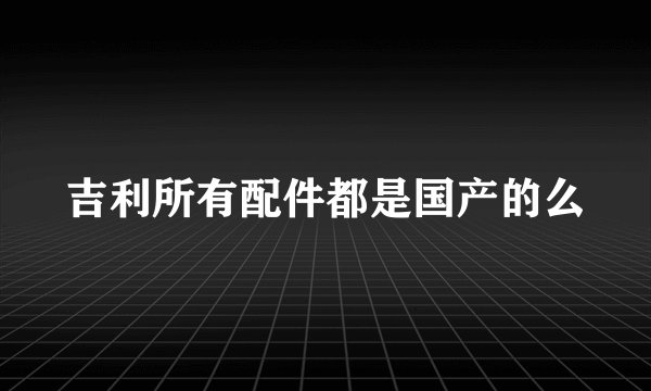 吉利所有配件都是国产的么