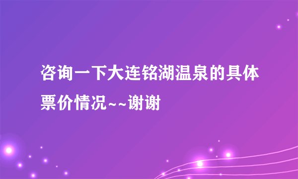 咨询一下大连铭湖温泉的具体票价情况~~谢谢