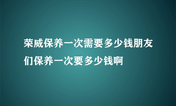 荣威保养一次需要多少钱朋友们保养一次要多少钱啊