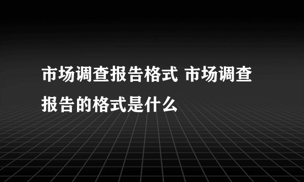 市场调查报告格式 市场调查报告的格式是什么