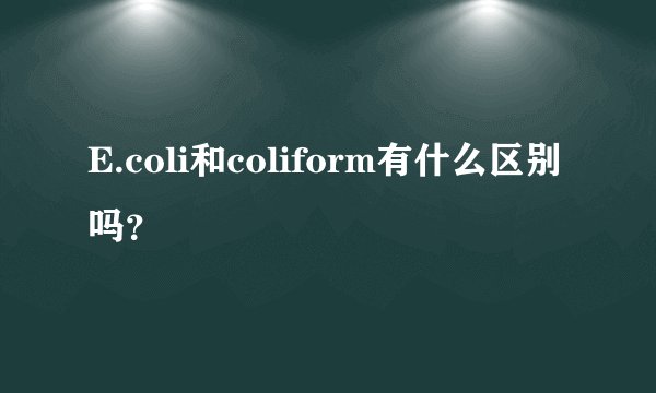 E.coli和coliform有什么区别吗？