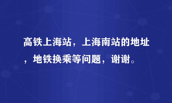 高铁上海站，上海南站的地址，地铁换乘等问题，谢谢。