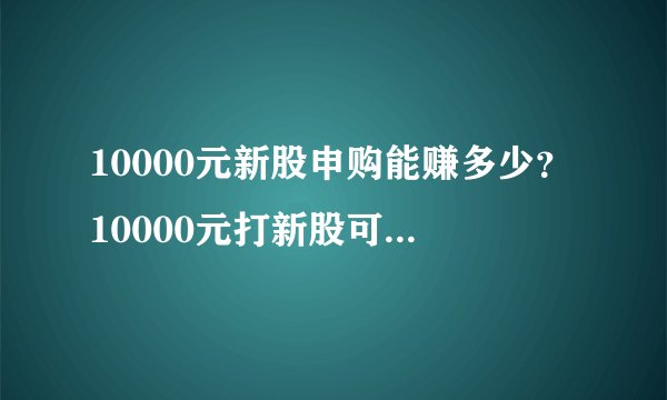10000元新股申购能赚多少？10000元打新股可以赚多少钱？