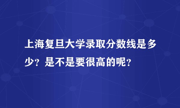 上海复旦大学录取分数线是多少？是不是要很高的呢？