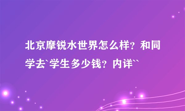 北京摩锐水世界怎么样？和同学去`学生多少钱？内详``