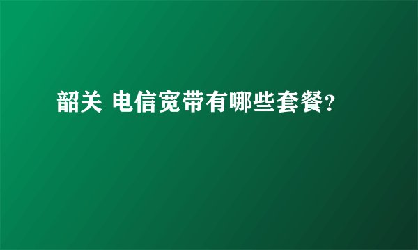 韶关 电信宽带有哪些套餐?