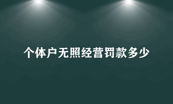 个体户无照经营罚款多少
