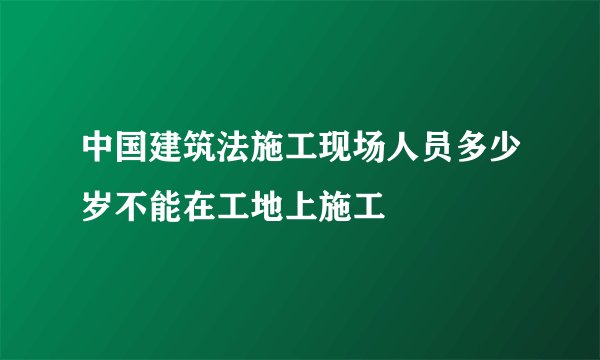 中国建筑法施工现场人员多少岁不能在工地上施工