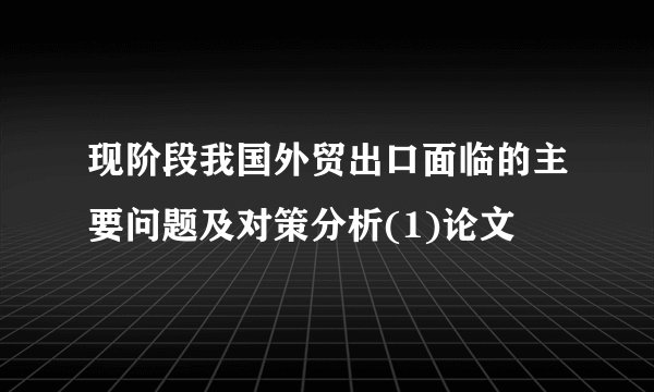 现阶段我国外贸出口面临的主要问题及对策分析(1)论文