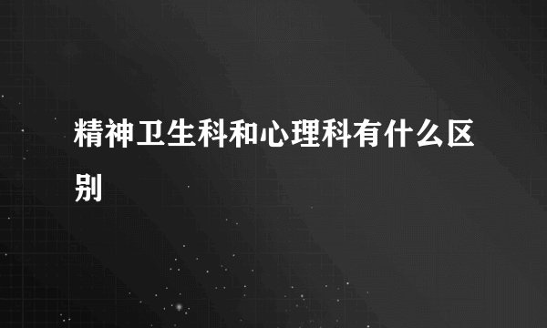 精神卫生科和心理科有什么区别