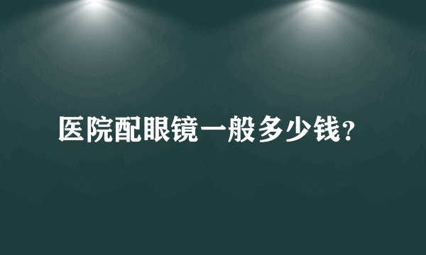 医院配眼镜一般多少钱？