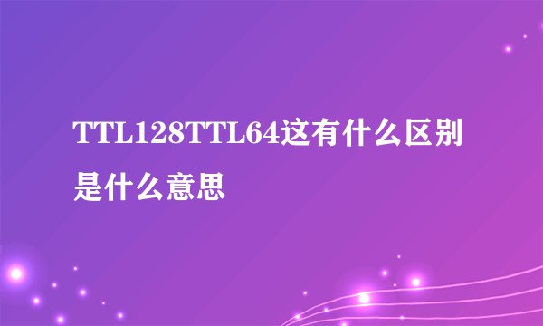 TTL128TTL64这有什么区别是什么意思