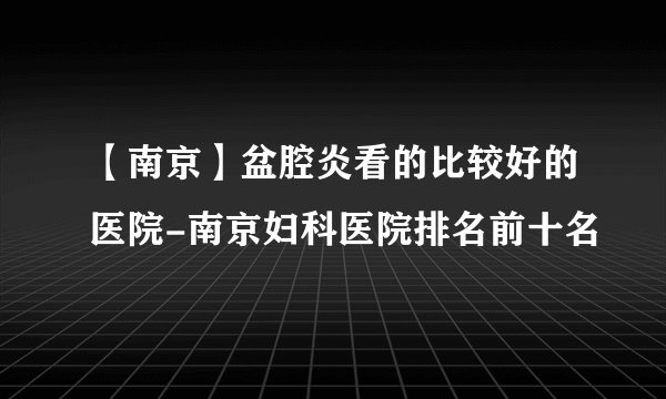 【南京】盆腔炎看的比较好的医院-南京妇科医院排名前十名