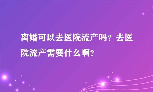 离婚可以去医院流产吗？去医院流产需要什么啊？