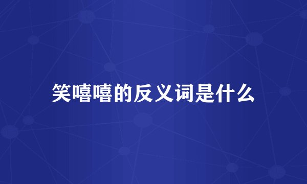 笑嘻嘻的反义词是什么