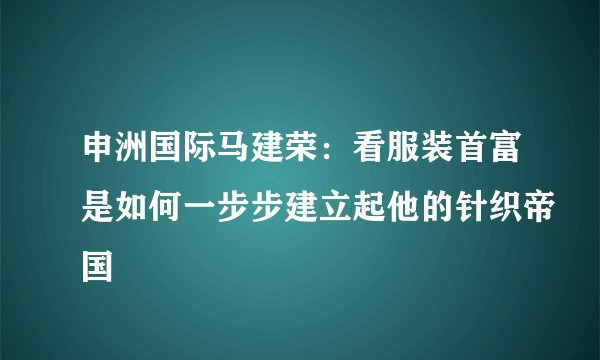 申洲国际马建荣：看服装首富是如何一步步建立起他的针织帝国