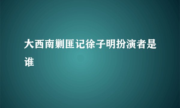 大西南剿匪记徐子明扮演者是谁