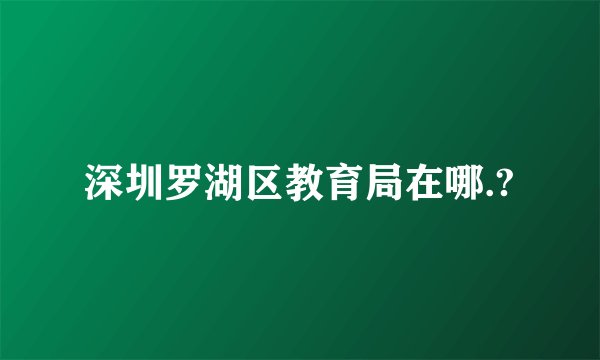 深圳罗湖区教育局在哪.?