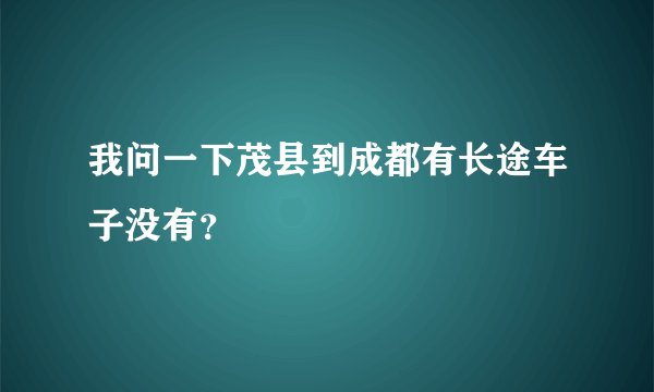 我问一下茂县到成都有长途车子没有？