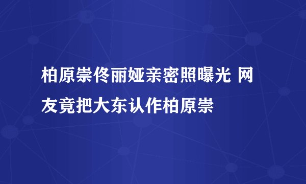 柏原崇佟丽娅亲密照曝光 网友竟把大东认作柏原崇