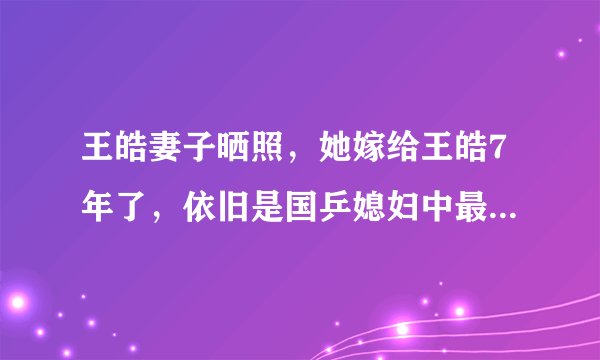 王皓妻子晒照，她嫁给王皓7年了，依旧是国乒媳妇中最漂亮的一个