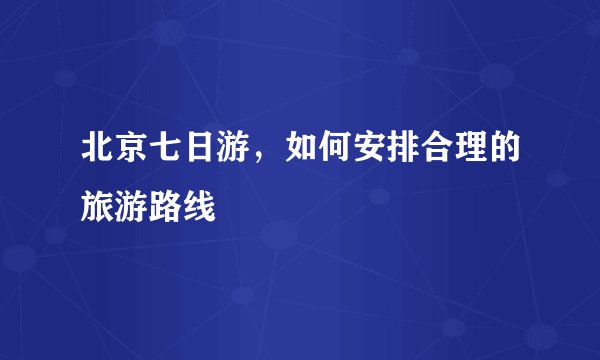 北京七日游，如何安排合理的旅游路线
