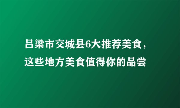 吕梁市交城县6大推荐美食，这些地方美食值得你的品尝